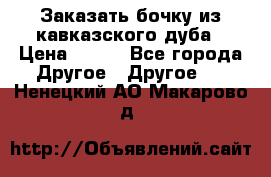 Заказать бочку из кавказского дуба › Цена ­ 100 - Все города Другое » Другое   . Ненецкий АО,Макарово д.